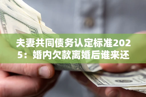 北京夫妻共同债务认定标准2025：婚内欠款离婚后谁来还？