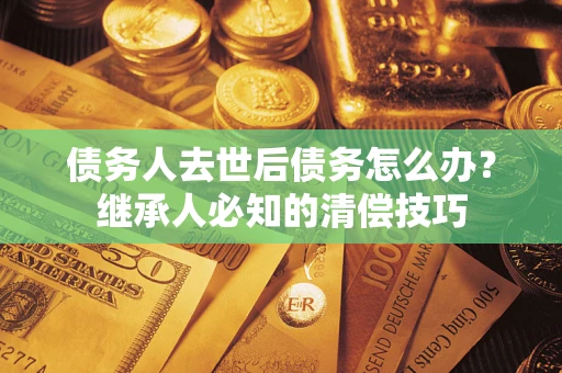 北京债务人去世后债务怎么办？继承人必知的清偿技巧